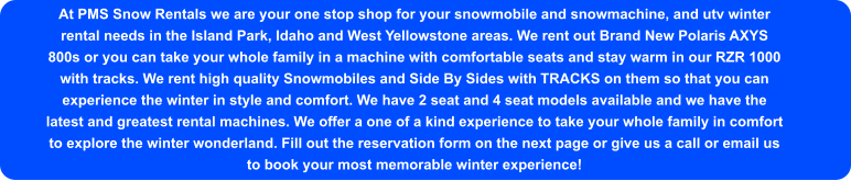 At PMS Snow Rentals we are your one stop shop for your snowmobile and snowmachine, and utv winter rental needs in the Island Park, Idaho and West Yellowstone areas. We rent out Brand New Polaris AXYS 800s or you can take your whole family in a machine with comfortable seats and stay warm in our RZR 1000 with tracks. We rent high quality Snowmobiles and Side By Sides with TRACKS on them so that you can experience the winter in style and comfort. We have 2 seat and 4 seat models available and we have the latest and greatest rental machines. We offer a one of a kind experience to take your whole family in comfort to explore the winter wonderland. Fill out the reservation form on the next page or give us a call or email us to book your most memorable winter experience!